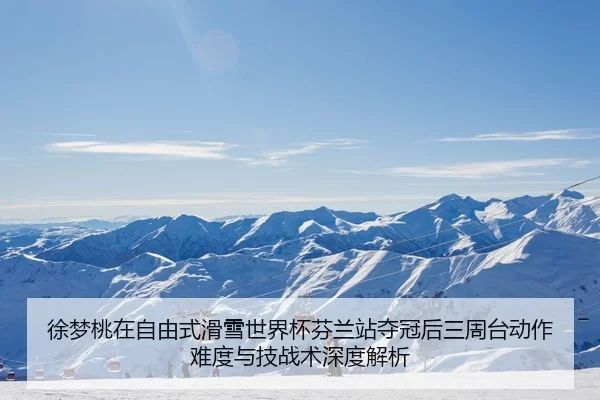 徐梦桃在自由式滑雪世界杯芬兰站夺冠后三周台动作难度与技战术深度解析