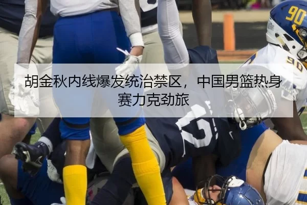 胡金秋内线爆发统治禁区，中国男篮热身赛力克劲旅