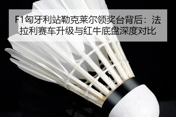 F1匈牙利站勒克莱尔领奖台背后：法拉利赛车升级与红牛底盘深度对比