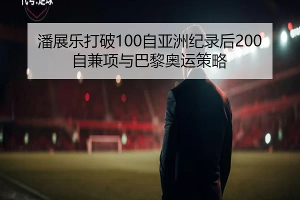 潘展乐打破100自亚洲纪录后200自兼项与巴黎奥运策略