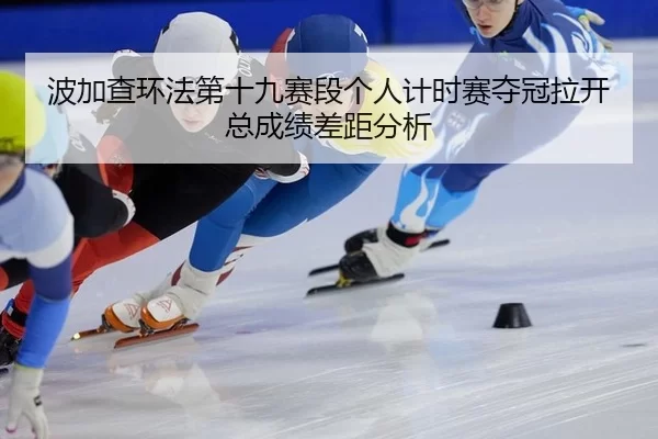 bo-jia-cha-huan-fa-di-shi-jiu-sai-duan-ge-ren-ji-shi-sai-duo-guan-la-kai-zong-cheng-ji-cha-ju-fen-xi-3-227.jpg